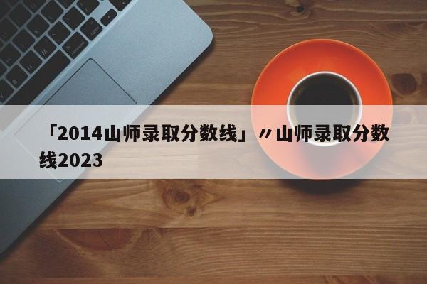「2014山师录取分数线」〃山师录取分数线2023