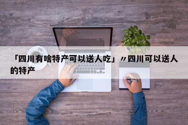 「四川有啥特产可以送人吃」〃四川可以送人的特产