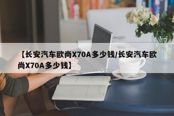 【长安汽车欧尚X70A多少钱/长安汽车欧尚X70A多少钱】