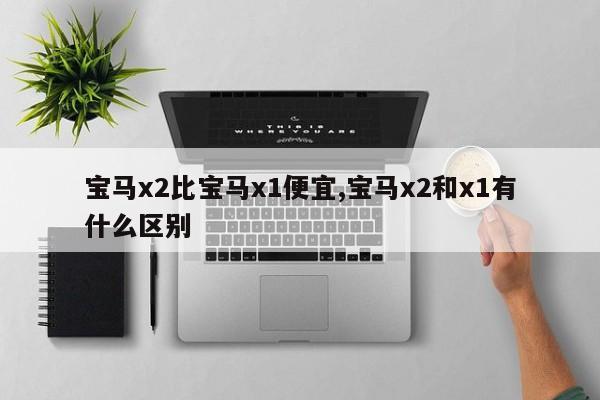 宝马x2比宝马x1便宜,宝马x2和x1有什么区别