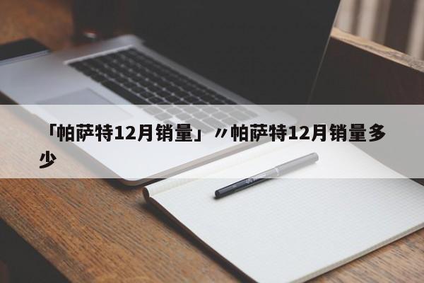 「帕萨特12月销量」〃帕萨特12月销量多少
