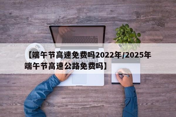 【端午节高速免费吗2022年/2025年端午节高速公路免费吗】