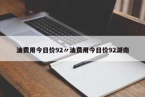 油费用今日价92〃油费用今日价92湖南