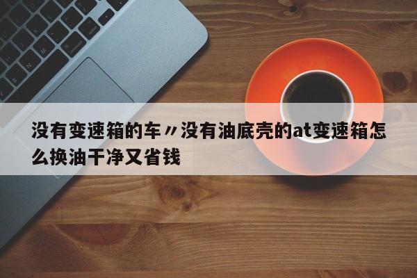没有变速箱的车〃没有油底壳的at变速箱怎么换油干净又省钱
