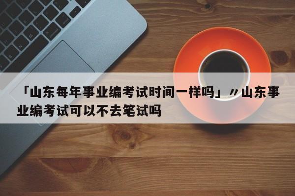 「山东每年事业编考试时间一样吗」〃山东事业编考试可以不去笔试吗