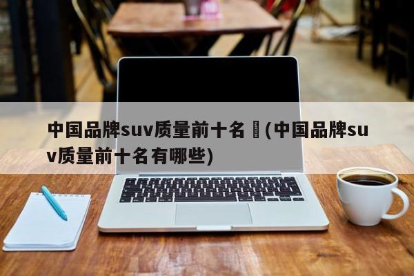 中国品牌suv质量前十名︰(中国品牌suv质量前十名有哪些)