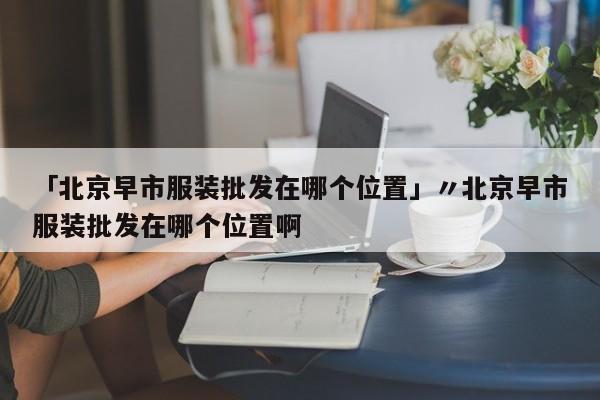 「北京早市服装批发在哪个位置」〃北京早市服装批发在哪个位置啊