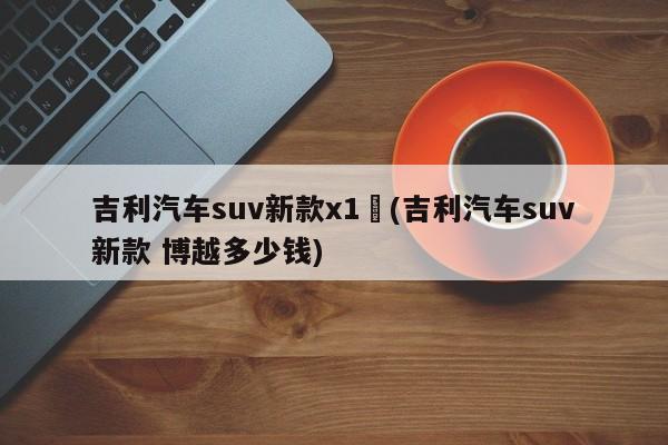 吉利汽车suv新款x1︰(吉利汽车suv新款 博越多少钱)