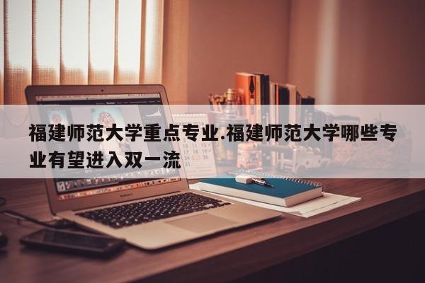 福建师范大学重点专业.福建师范大学哪些专业有望进入双一流