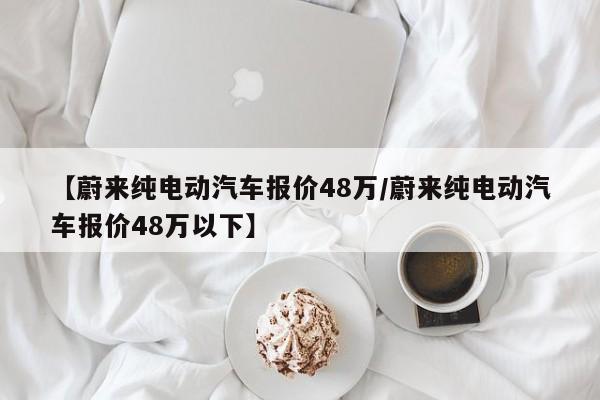 【蔚来纯电动汽车报价48万/蔚来纯电动汽车报价48万以下】