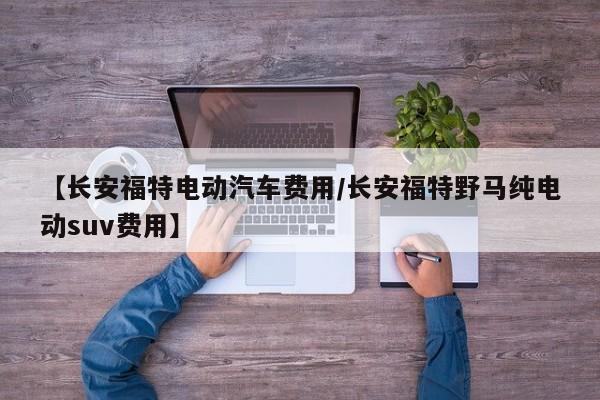 【长安福特电动汽车费用/长安福特野马纯电动suv费用】