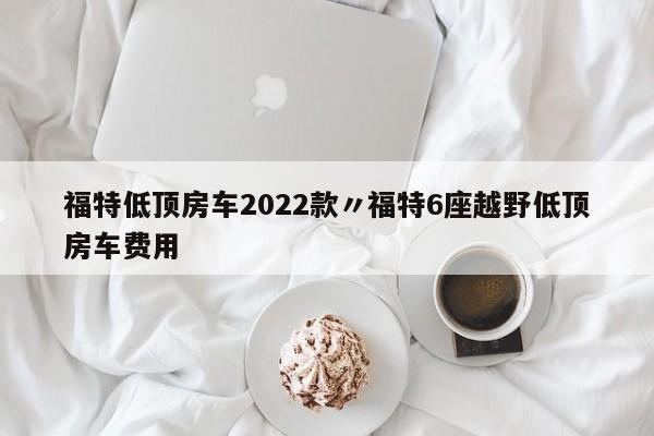 福特低顶房车2022款〃福特6座越野低顶房车费用