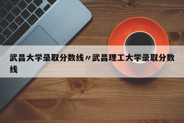 武昌大学录取分数线〃武昌理工大学录取分数线