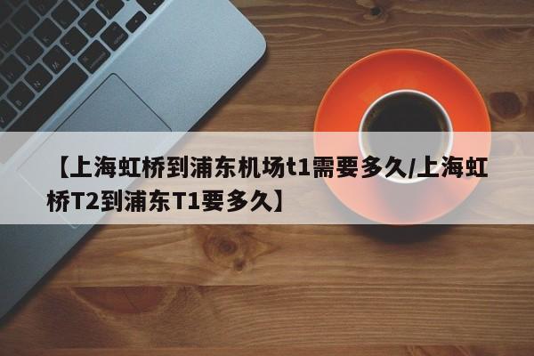 【上海虹桥到浦东机场t1需要多久/上海虹桥T2到浦东T1要多久】
