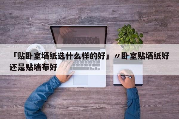 「贴卧室墙纸选什么样的好」〃卧室贴墙纸好还是贴墙布好