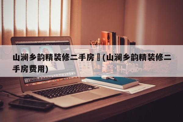 山澜乡韵精装修二手房︰(山澜乡韵精装修二手房费用)