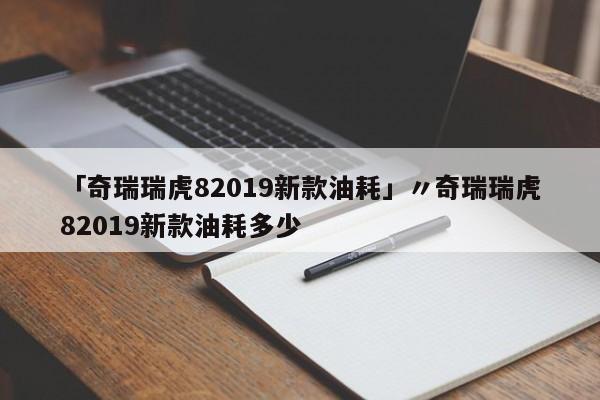 「奇瑞瑞虎82019新款油耗」〃奇瑞瑞虎82019新款油耗多少