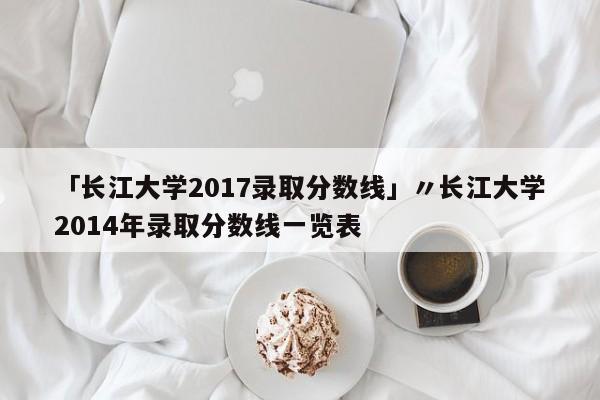 「长江大学2017录取分数线」〃长江大学2014年录取分数线一览表