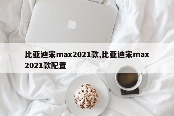 比亚迪宋max2021款,比亚迪宋max2021款配置
