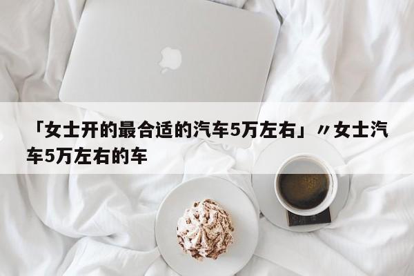 「女士开的最合适的汽车5万左右」〃女士汽车5万左右的车