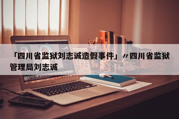 「四川省监狱刘志诚造假事件」〃四川省监狱管理局刘志诚