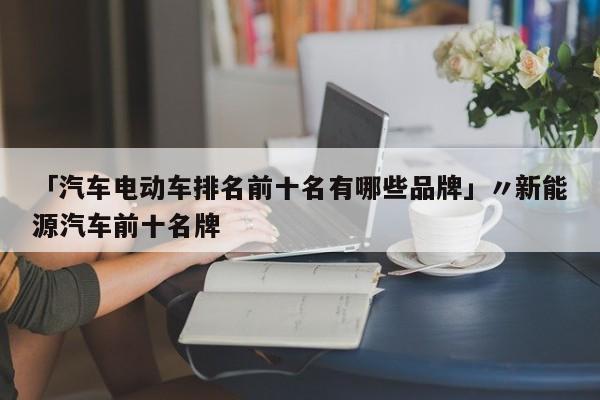 「汽车电动车排名前十名有哪些品牌」〃新能源汽车前十名牌