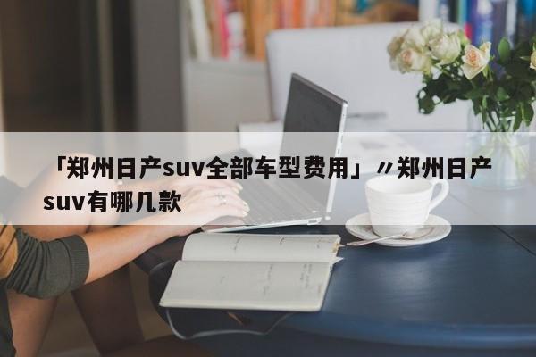 「郑州日产suv全部车型费用」〃郑州日产suv有哪几款