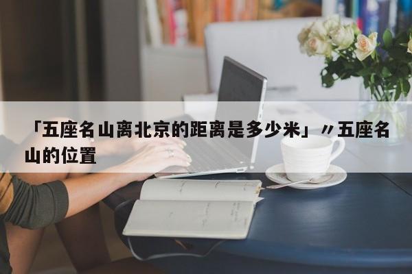 「五座名山离北京的距离是多少米」〃五座名山的位置