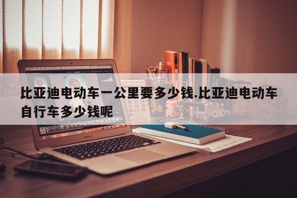 比亚迪电动车一公里要多少钱.比亚迪电动车自行车多少钱呢