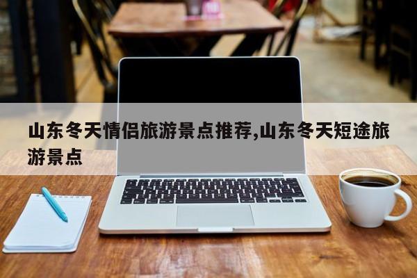 山东冬天情侣旅游景点推荐,山东冬天短途旅游景点