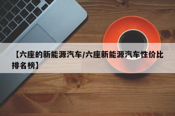 【六座的新能源汽车/六座新能源汽车性价比排名榜】