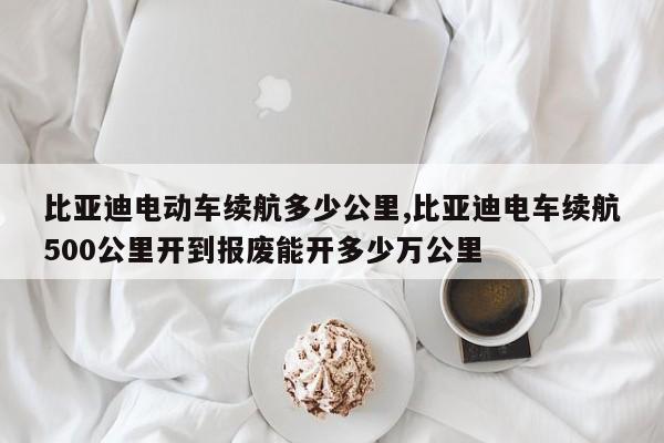 比亚迪电动车续航多少公里,比亚迪电车续航500公里开到报废能开多少万公里
