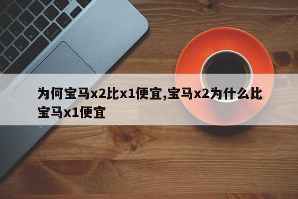 为何宝马x2比x1便宜,宝马x2为什么比宝马x1便宜