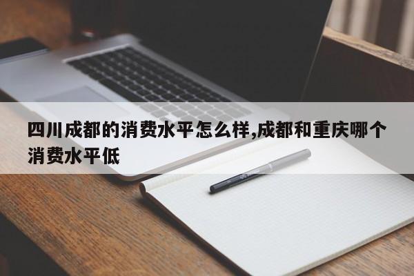 四川成都的消费水平怎么样,成都和重庆哪个消费水平低