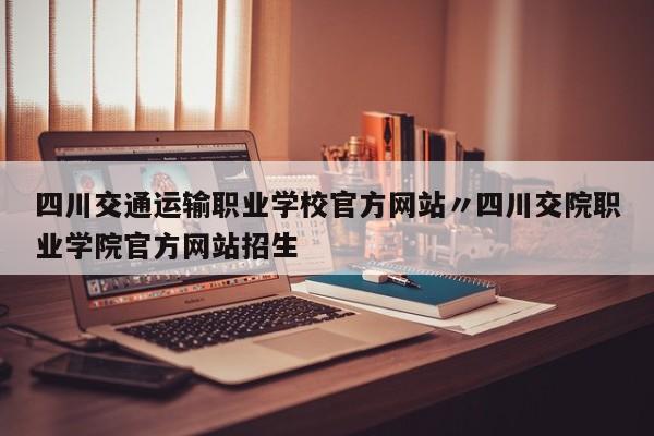 四川交通运输职业学校官方网站〃四川交院职业学院官方网站招生