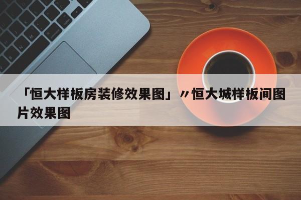 「恒大样板房装修效果图」〃恒大城样板间图片效果图