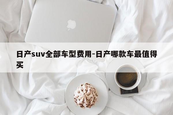 日产suv全部车型费用-日产哪款车最值得买