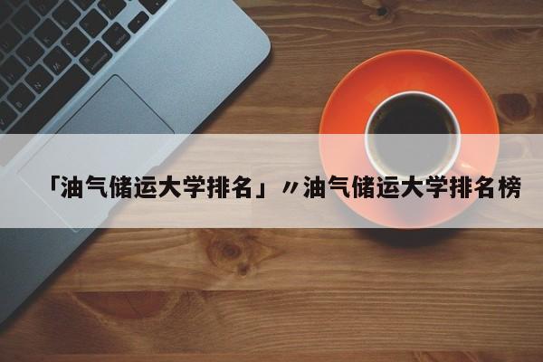 「油气储运大学排名」〃油气储运大学排名榜