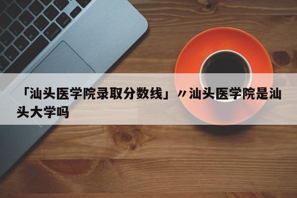 「汕头医学院录取分数线」〃汕头医学院是汕头大学吗