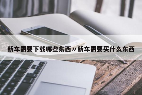 新车需要下载哪些东西〃新车需要买什么东西