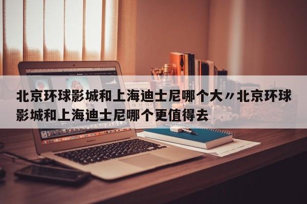 北京环球影城和上海迪士尼哪个大〃北京环球影城和上海迪士尼哪个更值得去