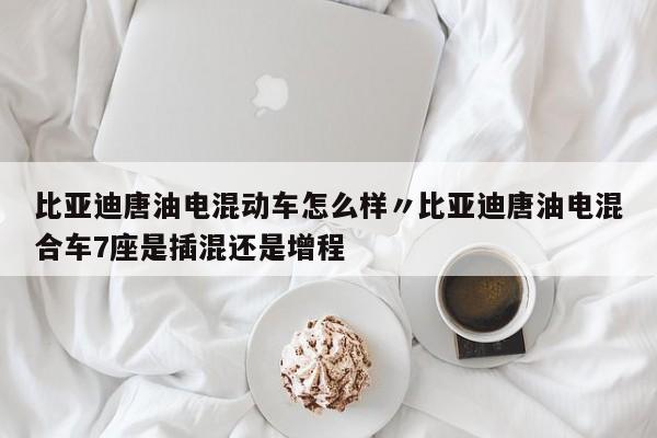 比亚迪唐油电混动车怎么样〃比亚迪唐油电混合车7座是插混还是增程