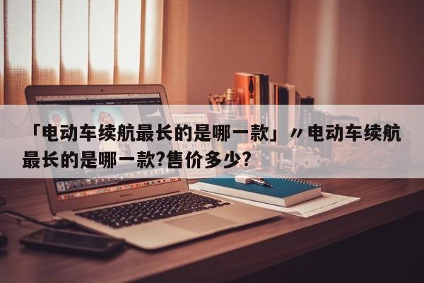 「电动车续航最长的是哪一款」〃电动车续航最长的是哪一款?售价多少?