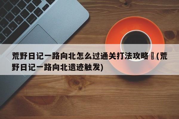 荒野日记一路向北怎么过通关打法攻略︰(荒野日记一路向北遗迹触发)