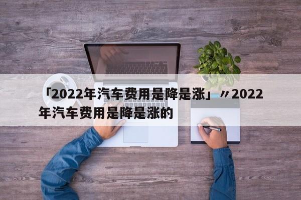 「2022年汽车费用是降是涨」〃2022年汽车费用是降是涨的