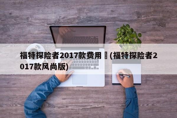 福特探险者2017款费用︰(福特探险者2017款风尚版)