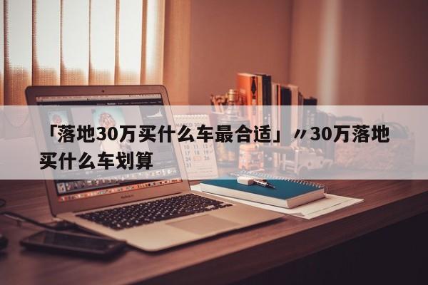 「落地30万买什么车最合适」〃30万落地买什么车划算