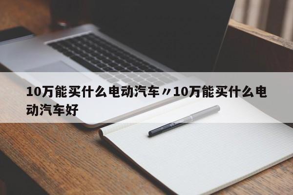 10万能买什么电动汽车〃10万能买什么电动汽车好