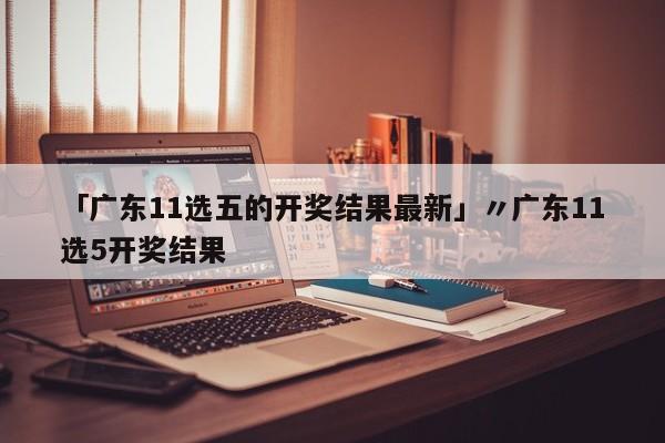 「广东11选五的开奖结果最新」〃广东11选5开奖结果