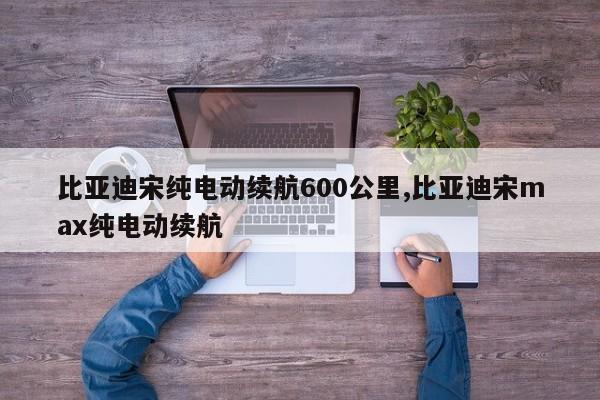 比亚迪宋纯电动续航600公里,比亚迪宋max纯电动续航